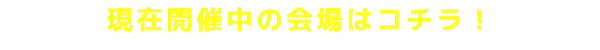 現在開催中の会場はコチラ！